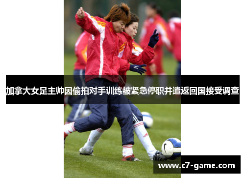 加拿大女足主帅因偷拍对手训练被紧急停职并遣返回国接受调查