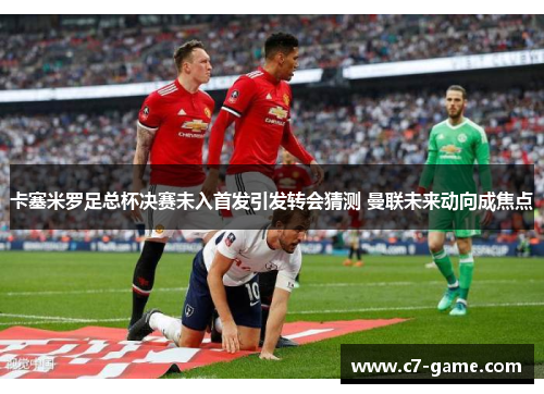 卡塞米罗足总杯决赛未入首发引发转会猜测 曼联未来动向成焦点 卡塞米罗足总杯决赛未入首发引发转会猜测 曼联未来动向成焦点