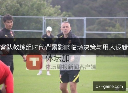 客队教练组时代背景影响临场决策与用人逻辑